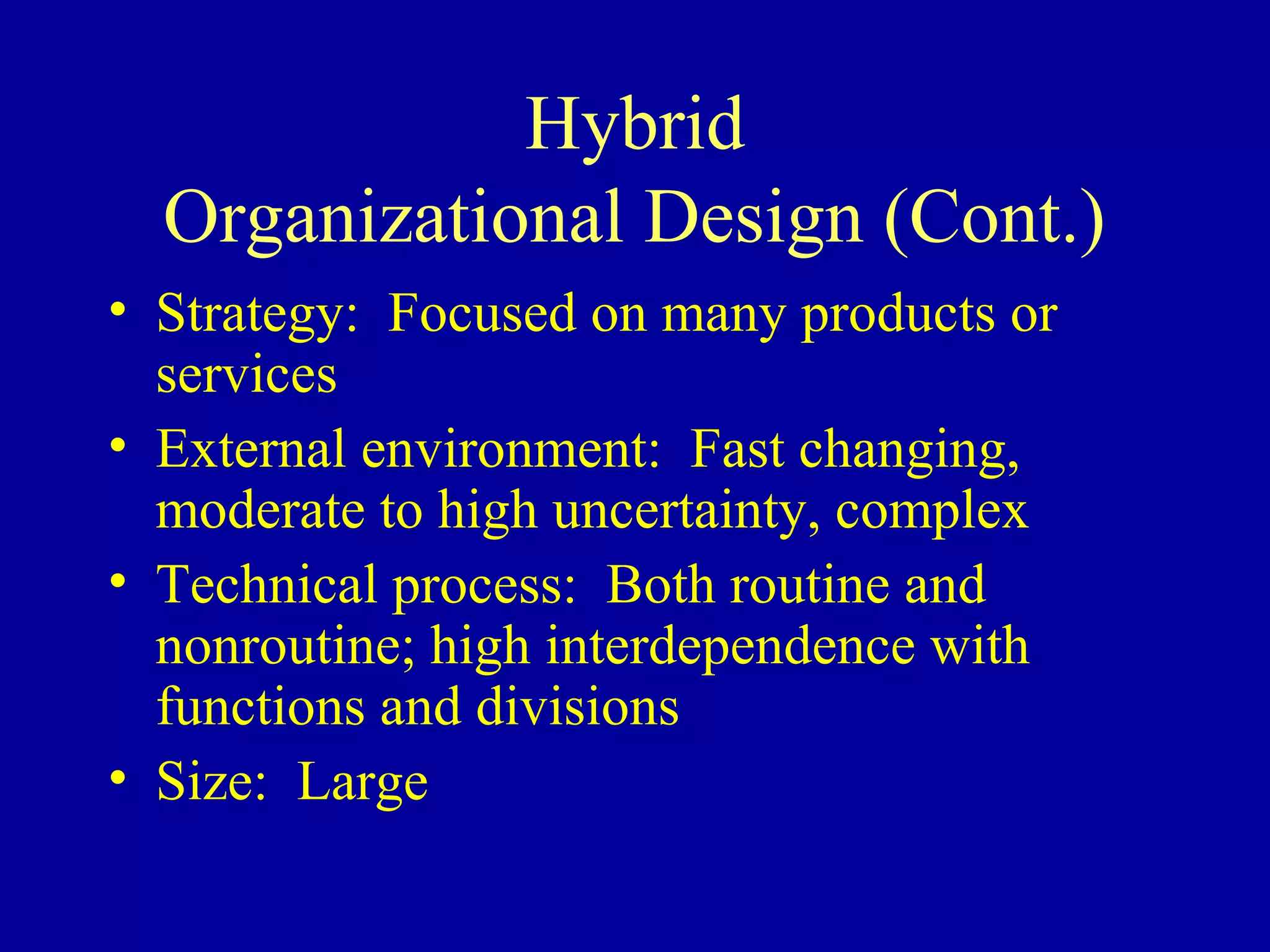 Hybrid
  Organizational Design (Cont.)
• Strategy: Focused on many products or
  services
• External environment: Fast changing,
  moderate to high uncertainty, complex
• Technical process: Both routine and
  nonroutine; high interdependence with
  functions and divisions
• Size: Large
 