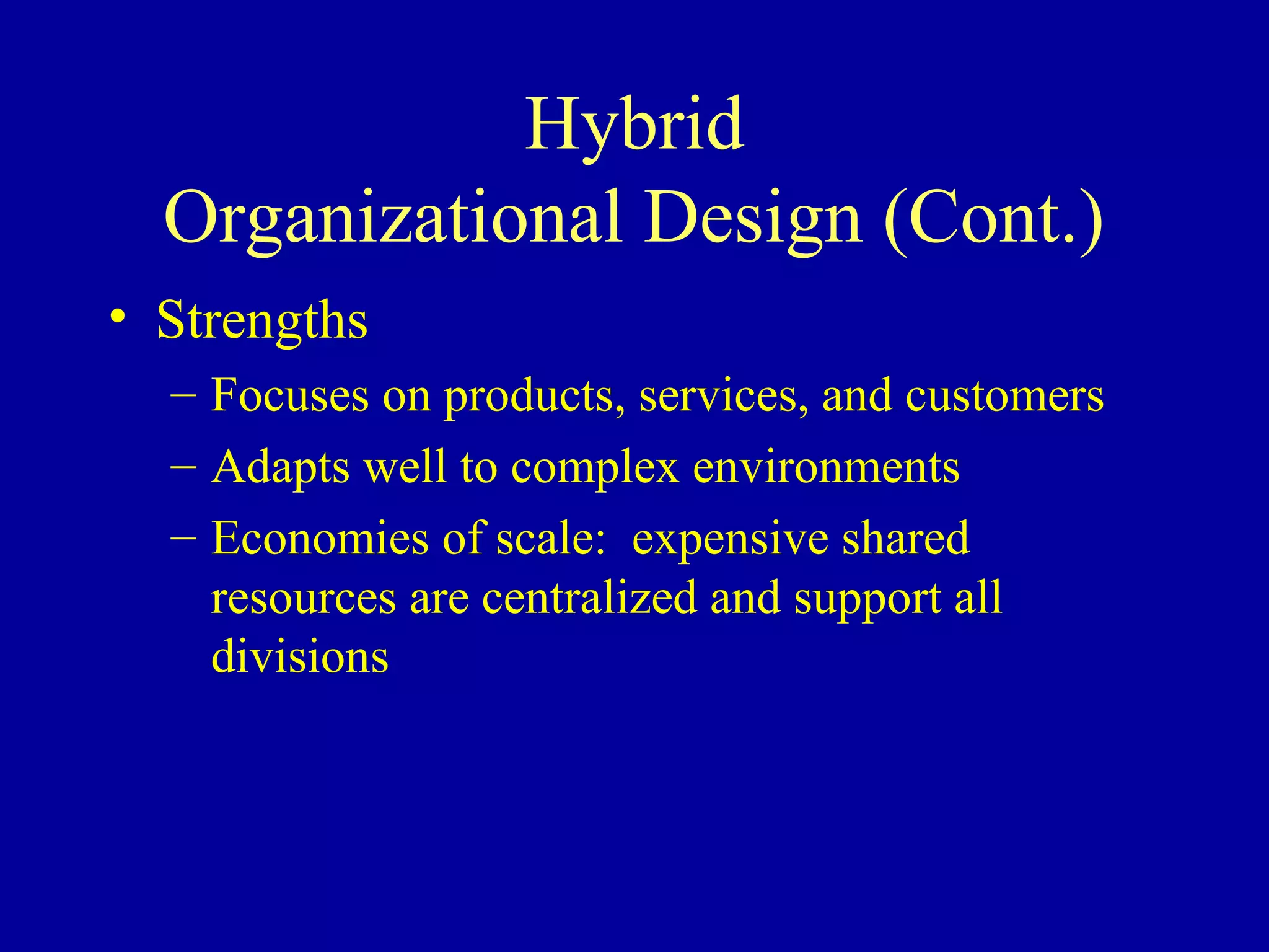 Hybrid
  Organizational Design (Cont.)
• Strengths
  – Focuses on products, services, and customers
  – Adapts well to complex environments
  – Economies of scale: expensive shared
    resources are centralized and support all
    divisions
 