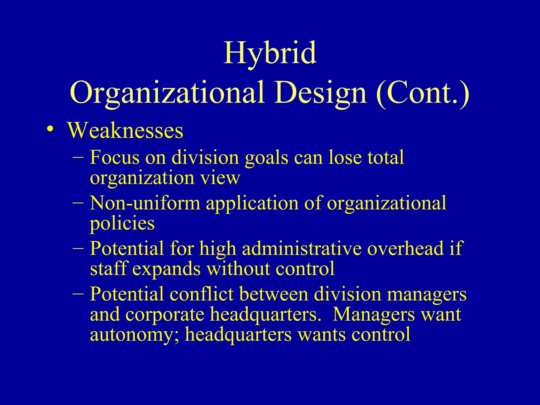 Hybrid
  Organizational Design (Cont.)
• Weaknesses
  – Focus on division goals can lose total
    organization view
  – Non-uniform application of organizational
    policies
  – Potential for high administrative overhead if
    staff expands without control
  – Potential conflict between division managers
    and corporate headquarters. Managers want
    autonomy; headquarters wants control
 
