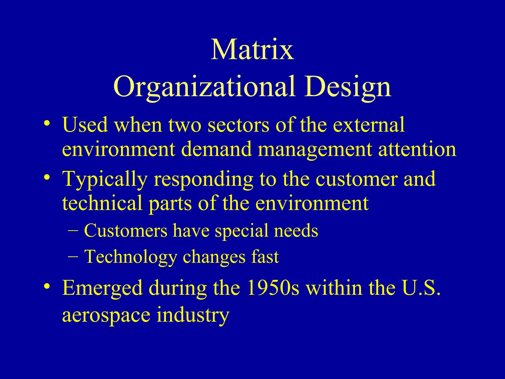 Matrix
       Organizational Design
• Used when two sectors of the external
  environment demand management attention
• Typically responding to the customer and
  technical parts of the environment
  – Customers have special needs
  – Technology changes fast
• Emerged during the 1950s within the U.S.
  aerospace industry
 