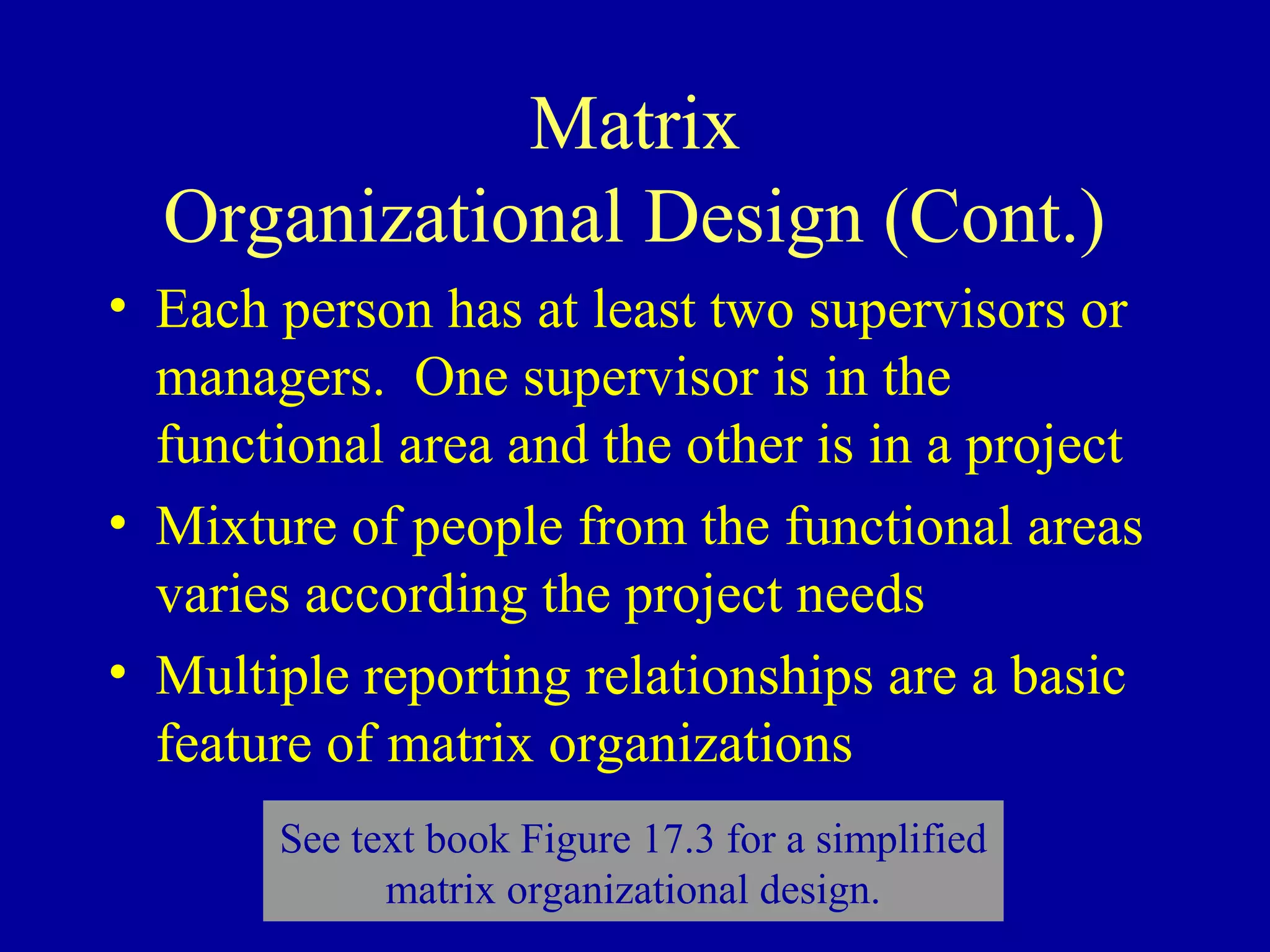 Matrix
  Organizational Design (Cont.)
• Each person has at least two supervisors or
  managers. One supervisor is in the
  functional area and the other is in a project
• Mixture of people from the functional areas
  varies according the project needs
• Multiple reporting relationships are a basic
  feature of matrix organizations
       See text book Figure 17.3 for a simplified
             matrix organizational design.
 