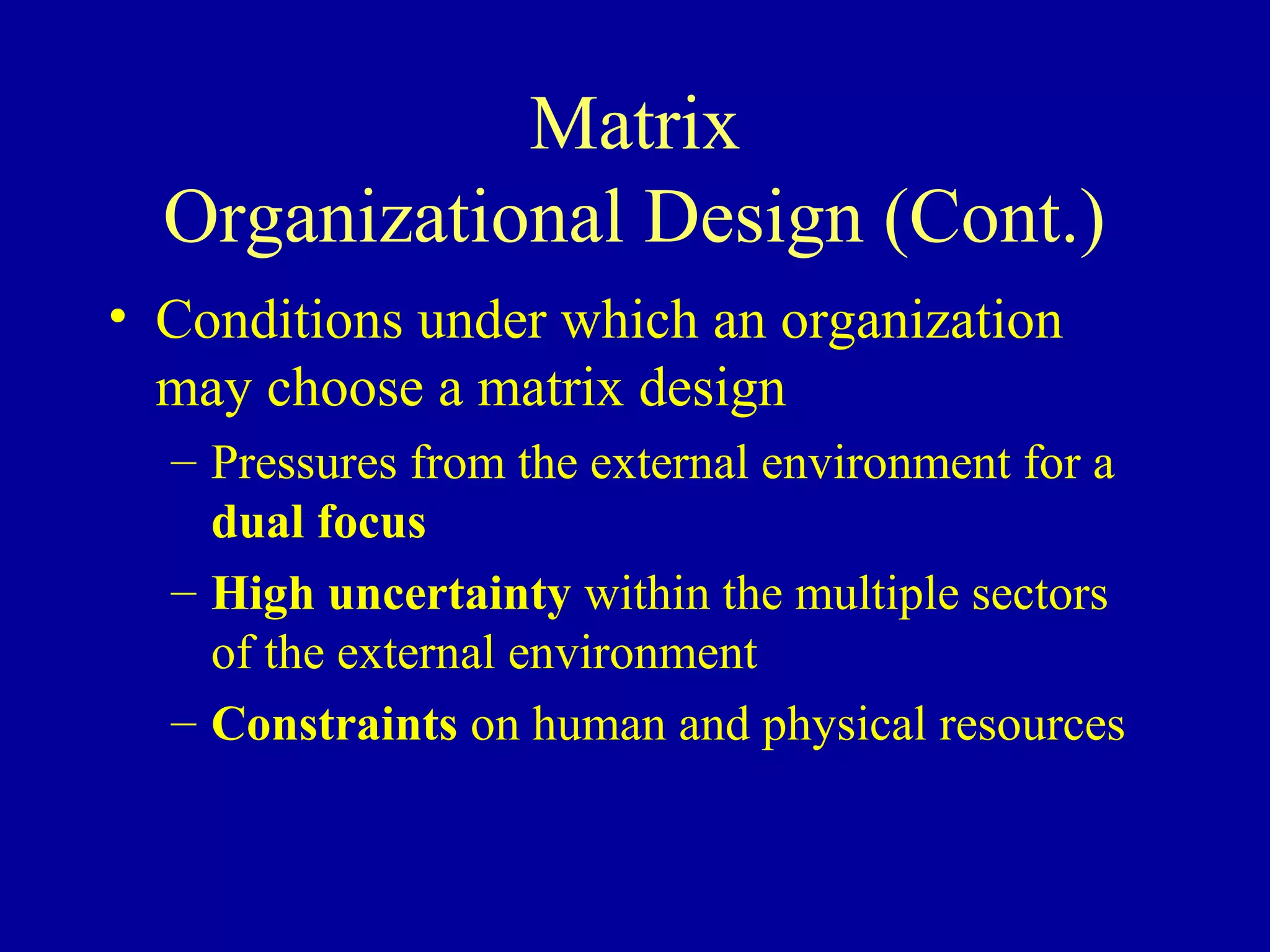 Matrix
  Organizational Design (Cont.)
• Conditions under which an organization
  may choose a matrix design
  – Pressures from the external environment for a
    dual focus
  – High uncertainty within the multiple sectors
    of the external environment
  – Constraints on human and physical resources
 