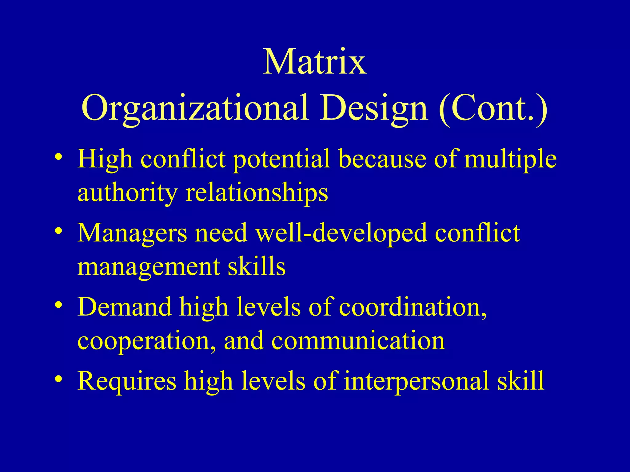 Matrix
  Organizational Design (Cont.)
• High conflict potential because of multiple
  authority relationships
• Managers need well-developed conflict
  management skills
• Demand high levels of coordination,
  cooperation, and communication
• Requires high levels of interpersonal skill
 
