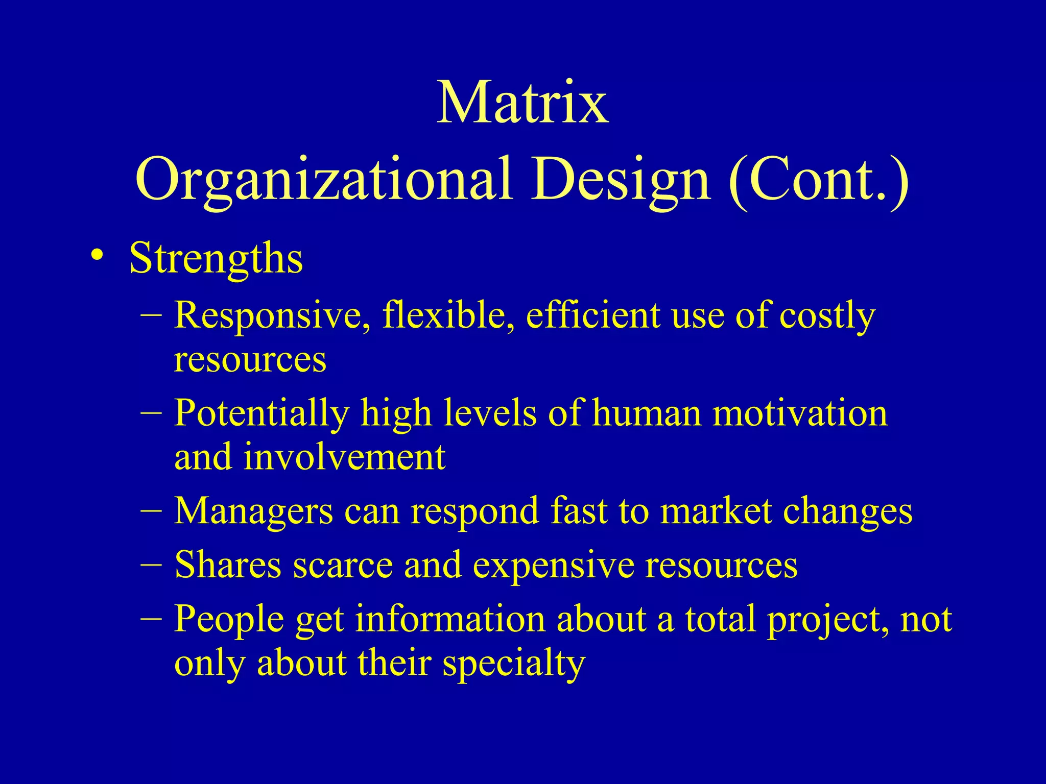 Matrix
  Organizational Design (Cont.)
• Strengths
  – Responsive, flexible, efficient use of costly
    resources
  – Potentially high levels of human motivation
    and involvement
  – Managers can respond fast to market changes
  – Shares scarce and expensive resources
  – People get information about a total project, not
    only about their specialty
 
