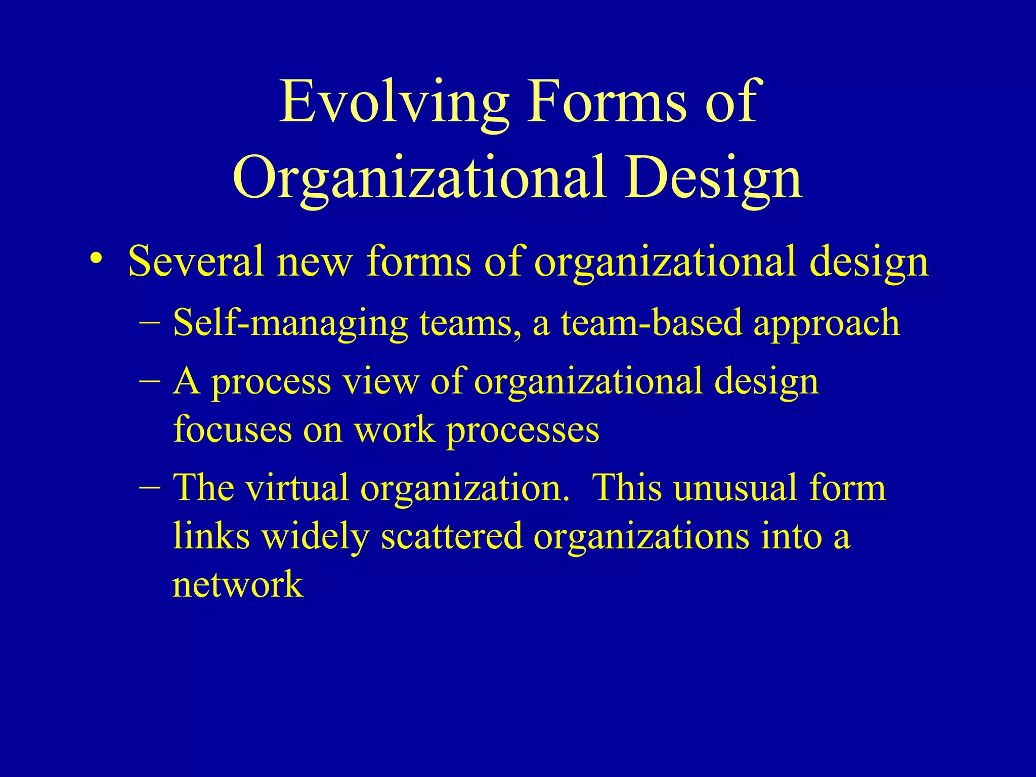 Evolving Forms of
       Organizational Design
• Several new forms of organizational design
  – Self-managing teams, a team-based approach
  – A process view of organizational design
    focuses on work processes
  – The virtual organization. This unusual form
    links widely scattered organizations into a
    network
 