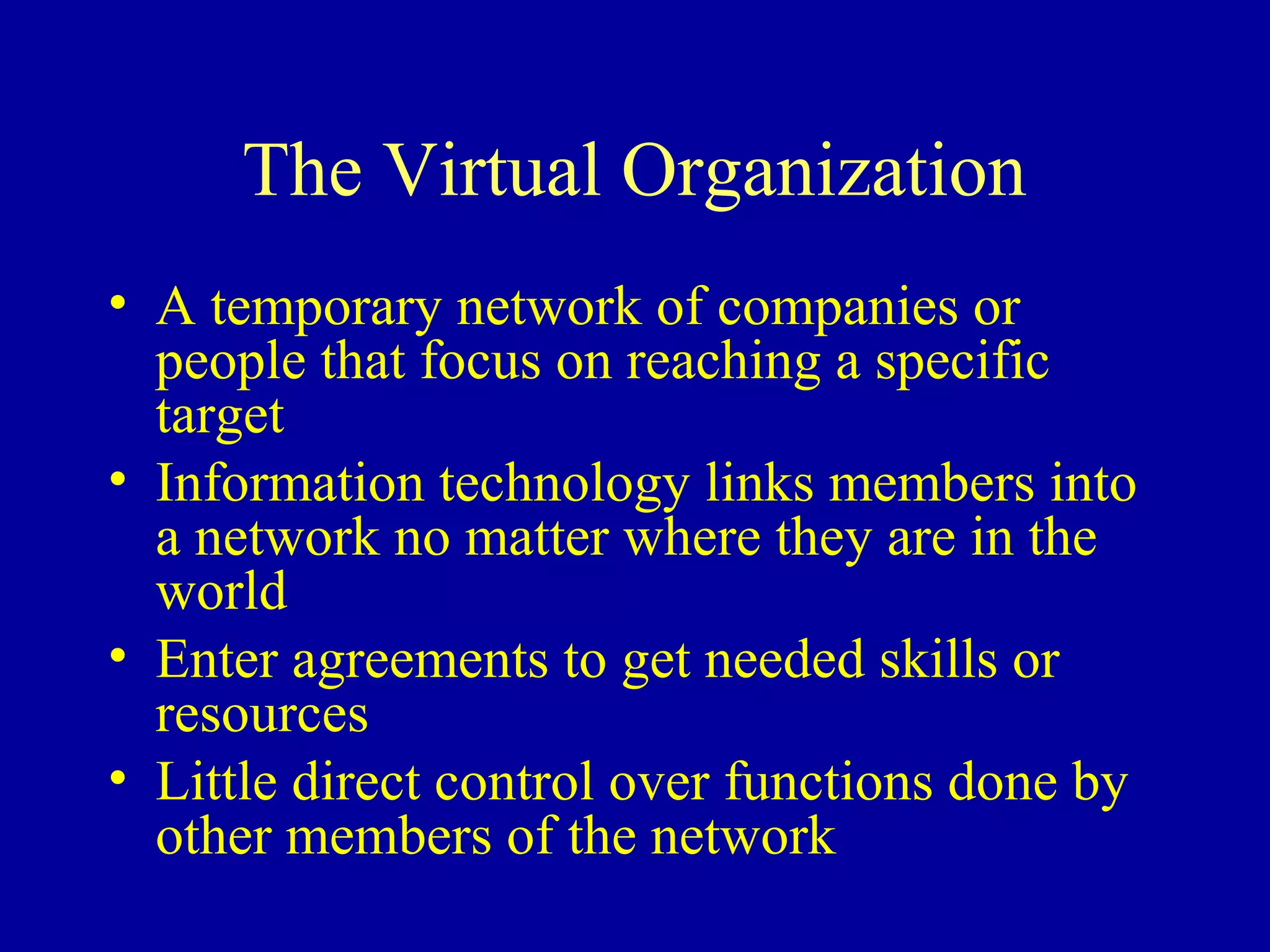 The Virtual Organization
• A temporary network of companies or
  people that focus on reaching a specific
  target
• Information technology links members into
  a network no matter where they are in the
  world
• Enter agreements to get needed skills or
  resources
• Little direct control over functions done by
  other members of the network
 