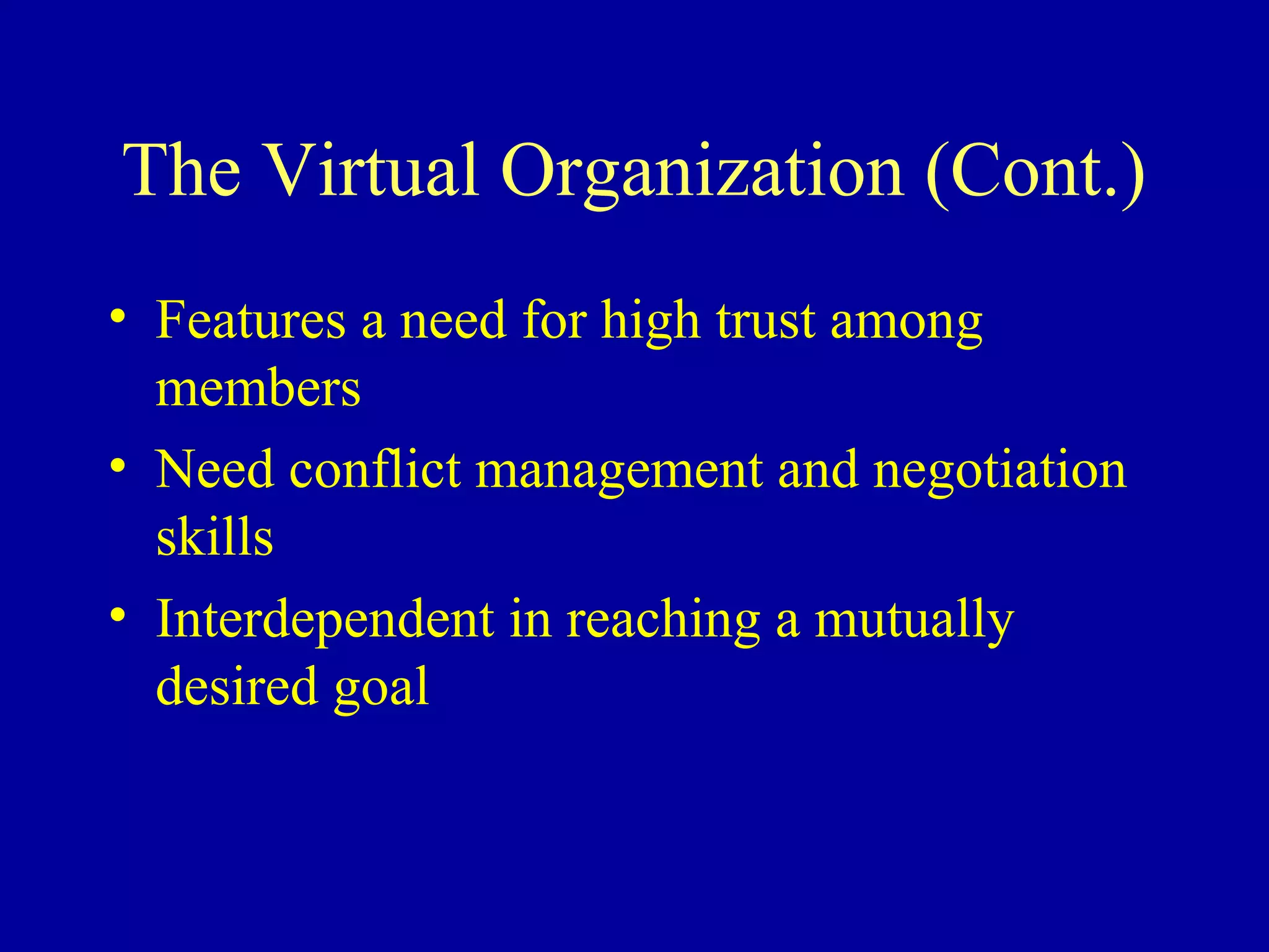 The Virtual Organization (Cont.)
• Features a need for high trust among
  members
• Need conflict management and negotiation
  skills
• Interdependent in reaching a mutually
  desired goal
 