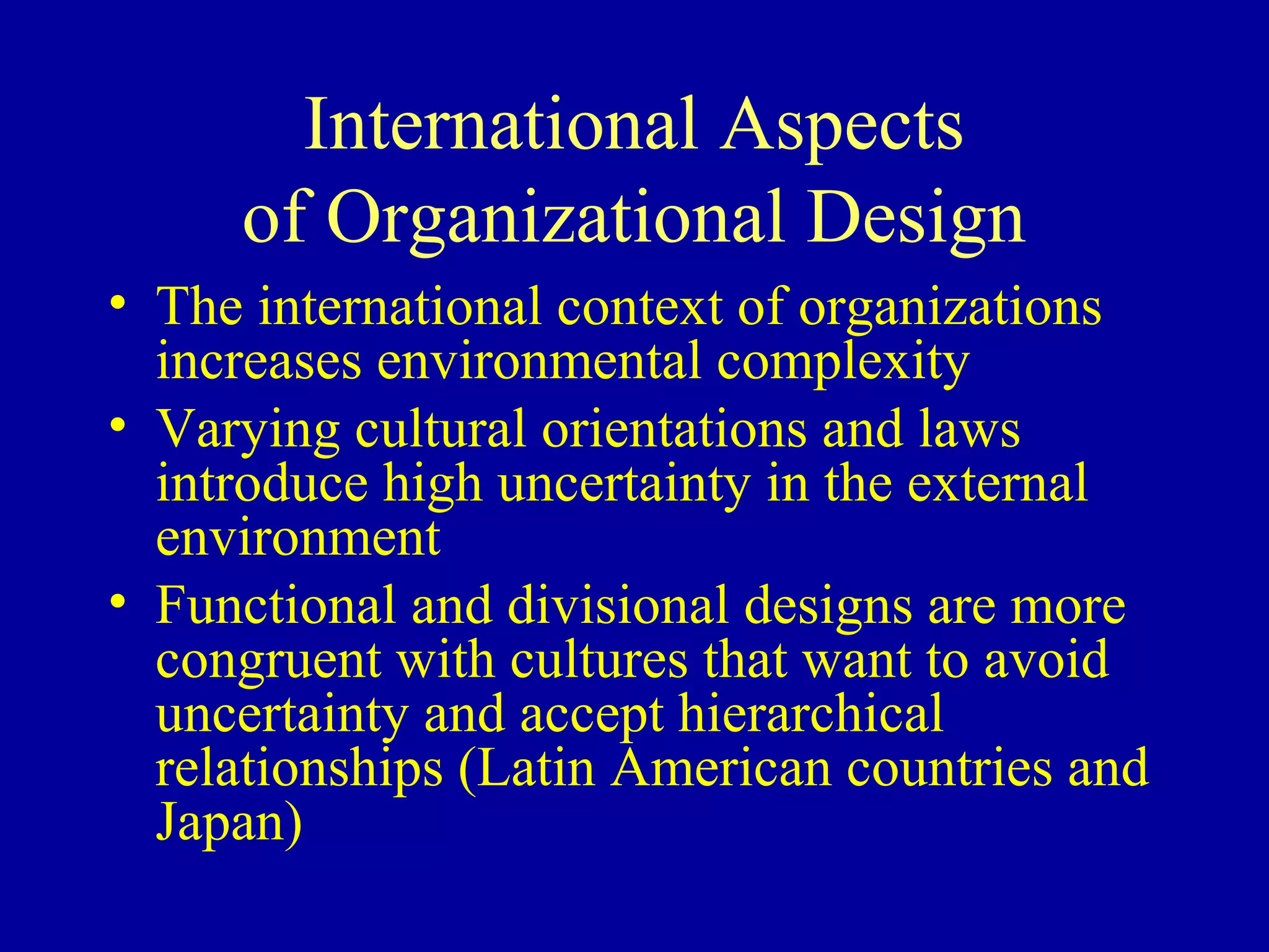 International Aspects
     of Organizational Design
• The international context of organizations
  increases environmental complexity
• Varying cultural orientations and laws
  introduce high uncertainty in the external
  environment
• Functional and divisional designs are more
  congruent with cultures that want to avoid
  uncertainty and accept hierarchical
  relationships (Latin American countries and
  Japan)
 