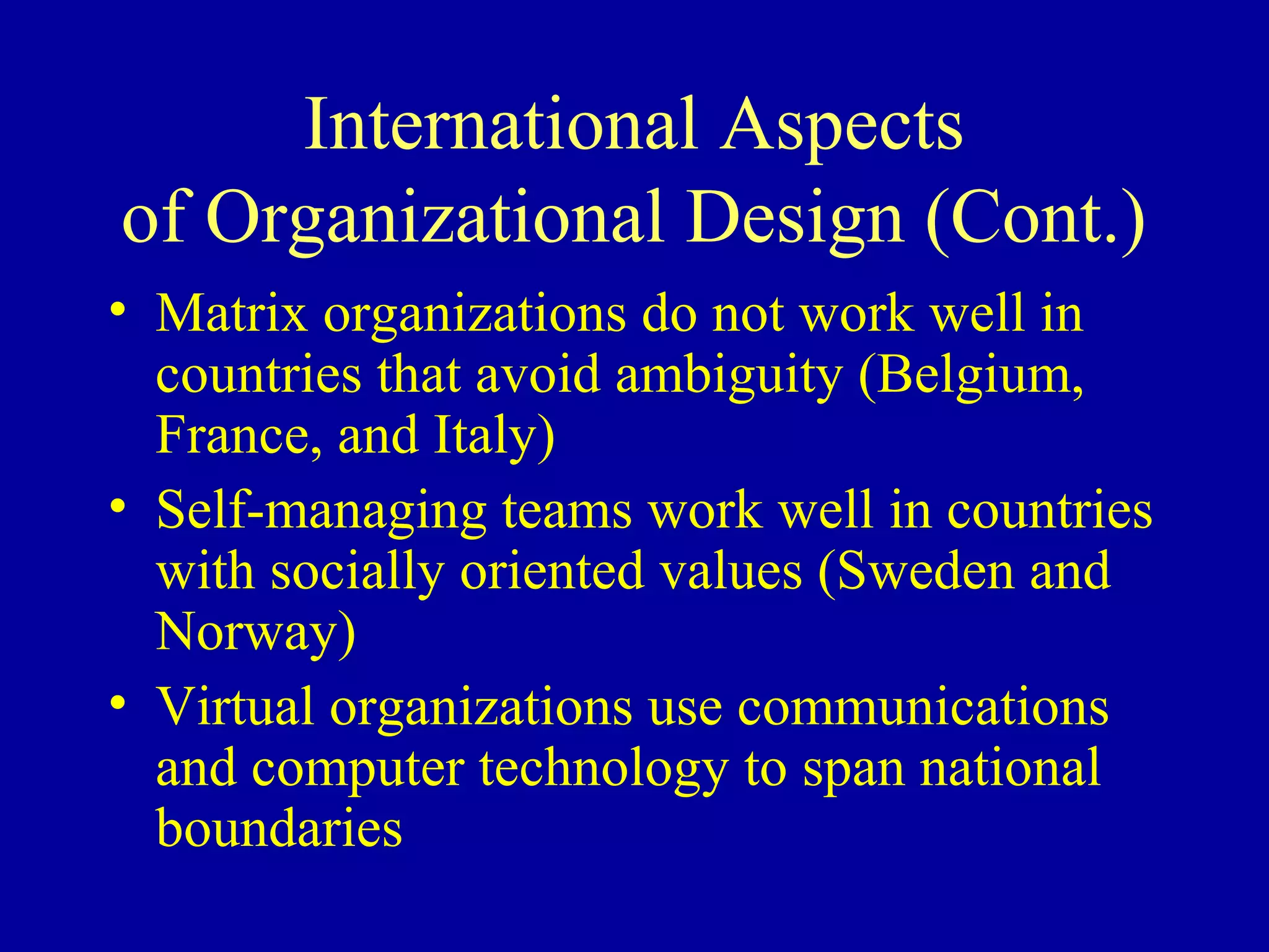 International Aspects
of Organizational Design (Cont.)
• Matrix organizations do not work well in
  countries that avoid ambiguity (Belgium,
  France, and Italy)
• Self-managing teams work well in countries
  with socially oriented values (Sweden and
  Norway)
• Virtual organizations use communications
  and computer technology to span national
  boundaries
 