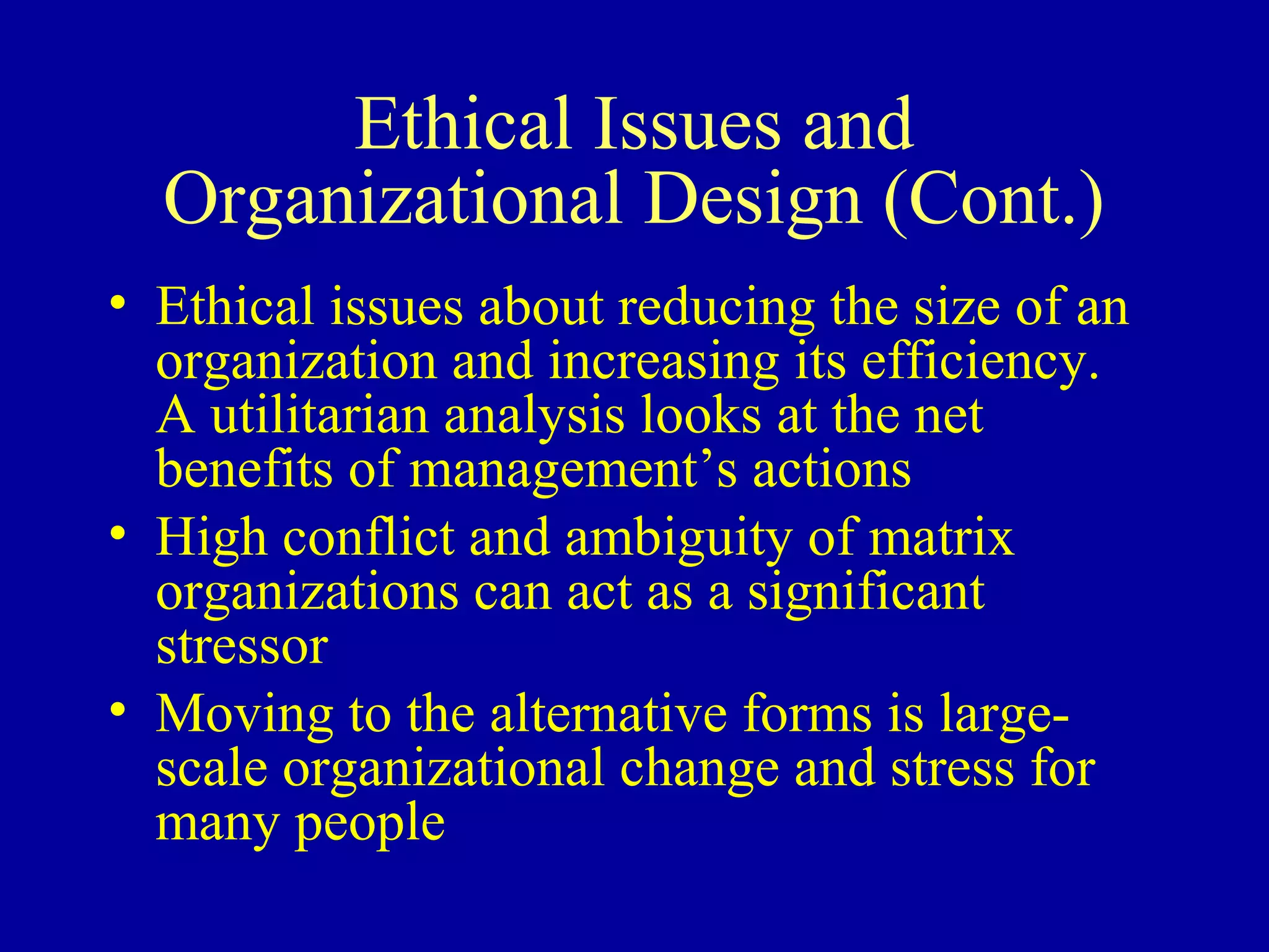 Ethical Issues and
  Organizational Design (Cont.)
• Ethical issues about reducing the size of an
  organization and increasing its efficiency.
  A utilitarian analysis looks at the net
  benefits of management’s actions
• High conflict and ambiguity of matrix
  organizations can act as a significant
  stressor
• Moving to the alternative forms is large-
  scale organizational change and stress for
  many people
 