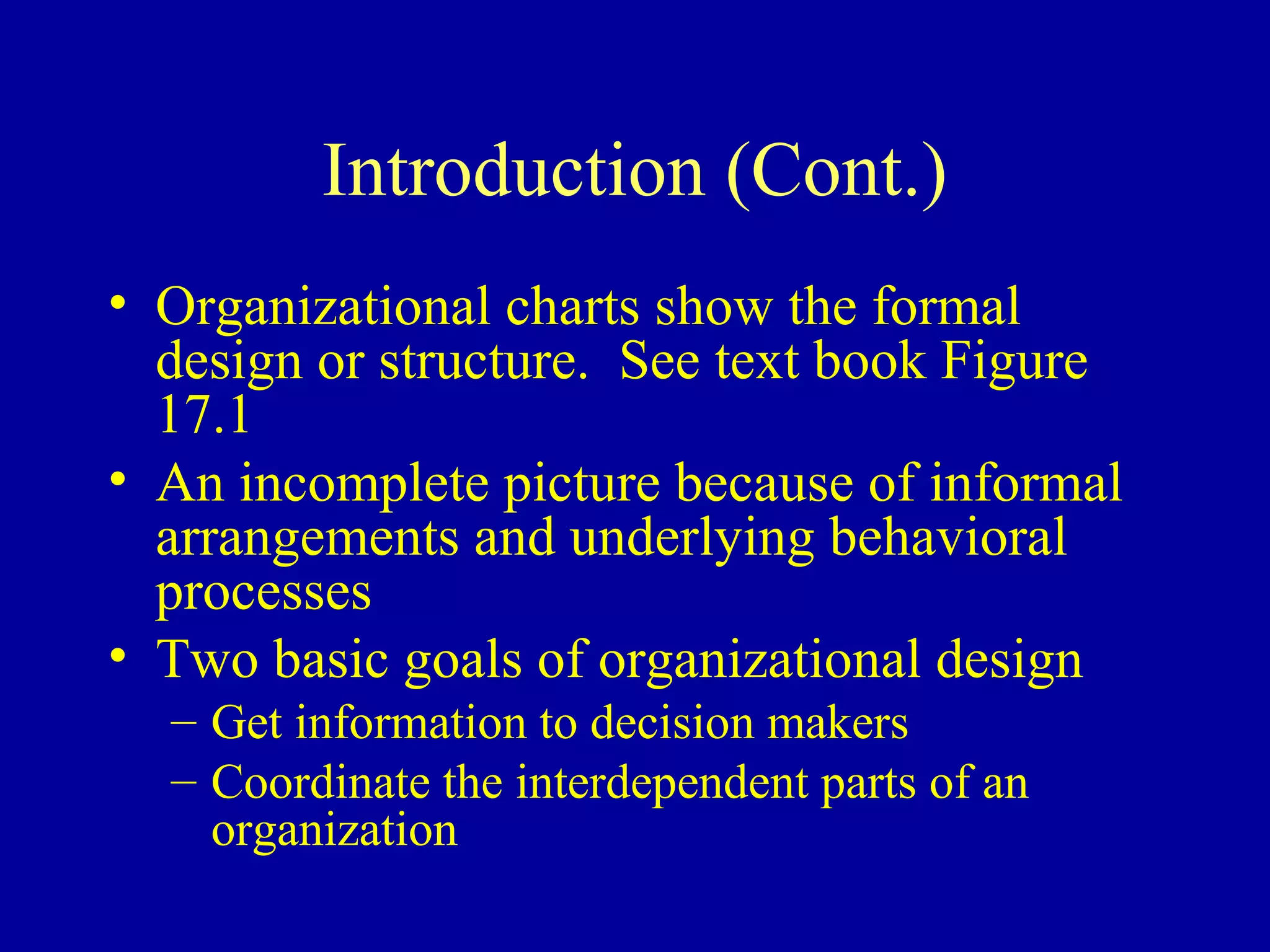 Introduction (Cont.)
• Organizational charts show the formal
  design or structure. See text book Figure
  17.1
• An incomplete picture because of informal
  arrangements and underlying behavioral
  processes
• Two basic goals of organizational design
  – Get information to decision makers
  – Coordinate the interdependent parts of an
    organization
 