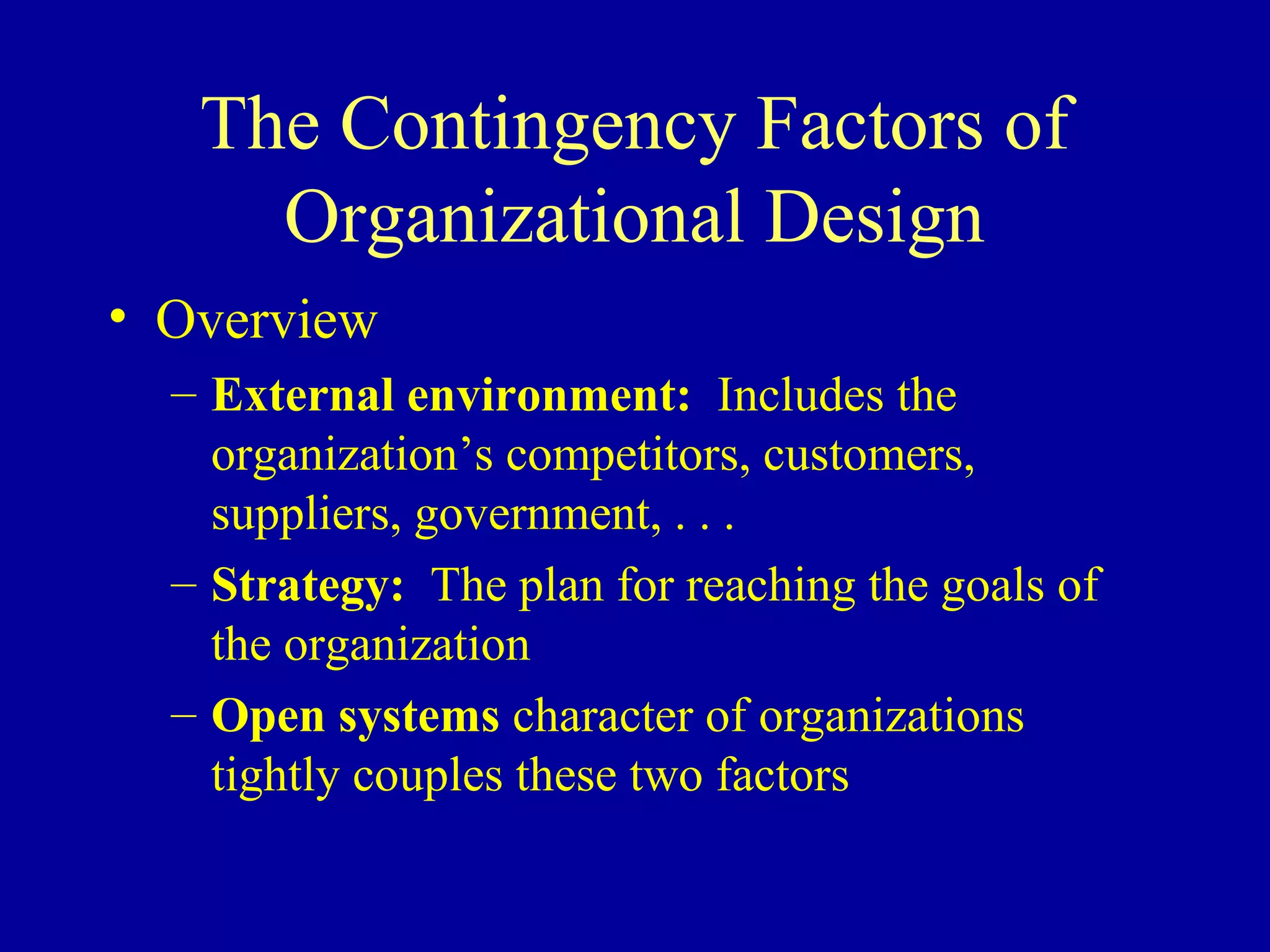 The Contingency Factors of
     Organizational Design
• Overview
  – External environment: Includes the
    organization’s competitors, customers,
    suppliers, government, . . .
  – Strategy: The plan for reaching the goals of
    the organization
  – Open systems character of organizations
    tightly couples these two factors
 