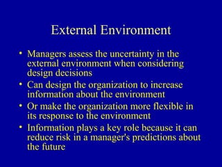 External Environment
• Managers assess the uncertainty in the
  external environment when considering
  design decisions
• Can design the organization to increase
  information about the environment
• Or make the organization more flexible in
  its response to the environment
• Information plays a key role because it can
  reduce risk in a manager's predictions about
  the future
 