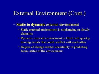 External Environment (Cont.)
– Static to dynamic external environment
   • Static external environment is unchanging or slowly
     changing
   • Dynamic external environment is filled with quickly
     moving events that could conflict with each other
   • Degree of change creates uncertainty in predicting
     future states of the environment
 