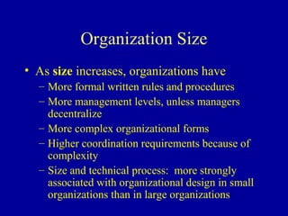 Organization Size
• As size increases, organizations have
  – More formal written rules and procedures
  – More management levels, unless managers
    decentralize
  – More complex organizational forms
  – Higher coordination requirements because of
    complexity
  – Size and technical process: more strongly
    associated with organizational design in small
    organizations than in large organizations
 