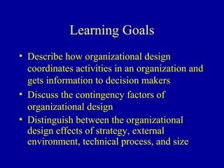 Learning Goals
• Describe how organizational design
  coordinates activities in an organization and
  gets information to decision makers
• Discuss the contingency factors of
  organizational design
• Distinguish between the organizational
  design effects of strategy, external
  environment, technical process, and size
 