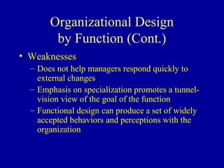 Organizational Design
        by Function (Cont.)
• Weaknesses
  – Does not help managers respond quickly to
    external changes
  – Emphasis on specialization promotes a tunnel-
    vision view of the goal of the function
  – Functional design can produce a set of widely
    accepted behaviors and perceptions with the
    organization
 