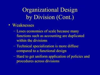 Organizational Design
        by Division (Cont.)
• Weaknesses
  – Loses economies of scale because many
    functions such as accounting are duplicated
    within the divisions
  – Technical specialization is more diffuse
    compared to a functional design
  – Hard to get uniform application of policies and
    procedures across divisions
 