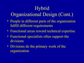 Hybrid
  Organizational Design (Cont.)
• People in different parts of the organization
  fulfill different requirements
• Functional areas reward technical expertise
• Functional specialists often support the
  divisions
• Divisions do the primary work of the
  organization
 