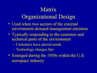 Matrix
       Organizational Design
• Used when two sectors of the external
  environment demand management attention
• Typically responding to the customer and
  technical parts of the environment
  – Customers have special needs
  – Technology changes fast
• Emerged during the 1950s within the U.S.
  aerospace industry
 