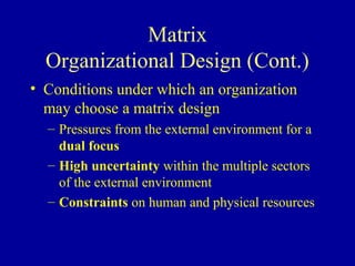 Matrix
  Organizational Design (Cont.)
• Conditions under which an organization
  may choose a matrix design
  – Pressures from the external environment for a
    dual focus
  – High uncertainty within the multiple sectors
    of the external environment
  – Constraints on human and physical resources
 