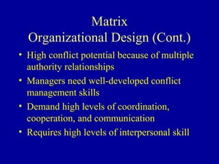 Matrix
  Organizational Design (Cont.)
• High conflict potential because of multiple
  authority relationships
• Managers need well-developed conflict
  management skills
• Demand high levels of coordination,
  cooperation, and communication
• Requires high levels of interpersonal skill
 