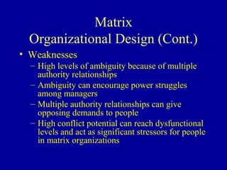 Matrix
  Organizational Design (Cont.)
• Weaknesses
  – High levels of ambiguity because of multiple
    authority relationships
  – Ambiguity can encourage power struggles
    among managers
  – Multiple authority relationships can give
    opposing demands to people
  – High conflict potential can reach dysfunctional
    levels and act as significant stressors for people
    in matrix organizations
 