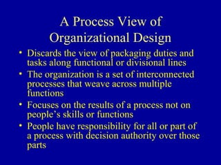 A Process View of
       Organizational Design
• Discards the view of packaging duties and
  tasks along functional or divisional lines
• The organization is a set of interconnected
  processes that weave across multiple
  functions
• Focuses on the results of a process not on
  people’s skills or functions
• People have responsibility for all or part of
  a process with decision authority over those
  parts
 