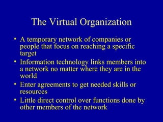 The Virtual Organization
• A temporary network of companies or
  people that focus on reaching a specific
  target
• Information technology links members into
  a network no matter where they are in the
  world
• Enter agreements to get needed skills or
  resources
• Little direct control over functions done by
  other members of the network
 