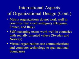 International Aspects
of Organizational Design (Cont.)
• Matrix organizations do not work well in
  countries that avoid ambiguity (Belgium,
  France, and Italy)
• Self-managing teams work well in countries
  with socially oriented values (Sweden and
  Norway)
• Virtual organizations use communications
  and computer technology to span national
  boundaries
 
