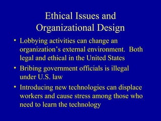 Ethical Issues and
       Organizational Design
• Lobbying activities can change an
  organization’s external environment. Both
  legal and ethical in the United States
• Bribing government officials is illegal
  under U.S. law
• Introducing new technologies can displace
  workers and cause stress among those who
  need to learn the technology
 