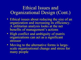 Ethical Issues and
  Organizational Design (Cont.)
• Ethical issues about reducing the size of an
  organization and increasing its efficiency.
  A utilitarian analysis looks at the net
  benefits of management’s actions
• High conflict and ambiguity of matrix
  organizations can act as a significant
  stressor
• Moving to the alternative forms is large-
  scale organizational change and stress for
  many people
 