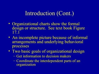 Introduction (Cont.)
• Organizational charts show the formal
  design or structure. See text book Figure
  17.1
• An incomplete picture because of informal
  arrangements and underlying behavioral
  processes
• Two basic goals of organizational design
  – Get information to decision makers
  – Coordinate the interdependent parts of an
    organization
 