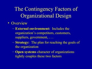 The Contingency Factors of
     Organizational Design
• Overview
  – External environment: Includes the
    organization’s competitors, customers,
    suppliers, government, . . .
  – Strategy: The plan for reaching the goals of
    the organization
  – Open systems character of organizations
    tightly couples these two factors
 