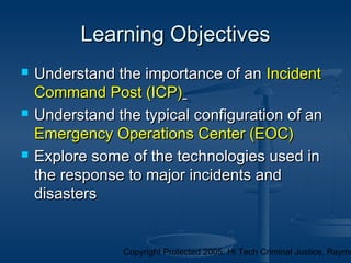 Copyright Protected 2005: Hi Tech Criminal Justice, Raymo
 Understand the importance of anUnderstand the importance of an IncidentIncident
Command Post (ICP)Command Post (ICP)
 Understand the typical configuration of anUnderstand the typical configuration of an
Emergency Operations Center (EOC)Emergency Operations Center (EOC)
 Explore some of the technologies used inExplore some of the technologies used in
the response to major incidents andthe response to major incidents and
disastersdisasters
Learning ObjectivesLearning Objectives
 