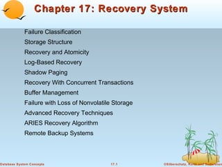 Chapter 17: Recovery System
Failure Classification
Storage Structure
Recovery and Atomicity
Log-Based Recovery
Shadow Paging
Recovery With Concurrent Transactions
Buffer Management
Failure with Loss of Nonvolatile Storage
Advanced Recovery Techniques
ARIES Recovery Algorithm
Remote Backup Systems

Database System Concepts

17.1

©Silberschatz, Korth and Sudarshan

 