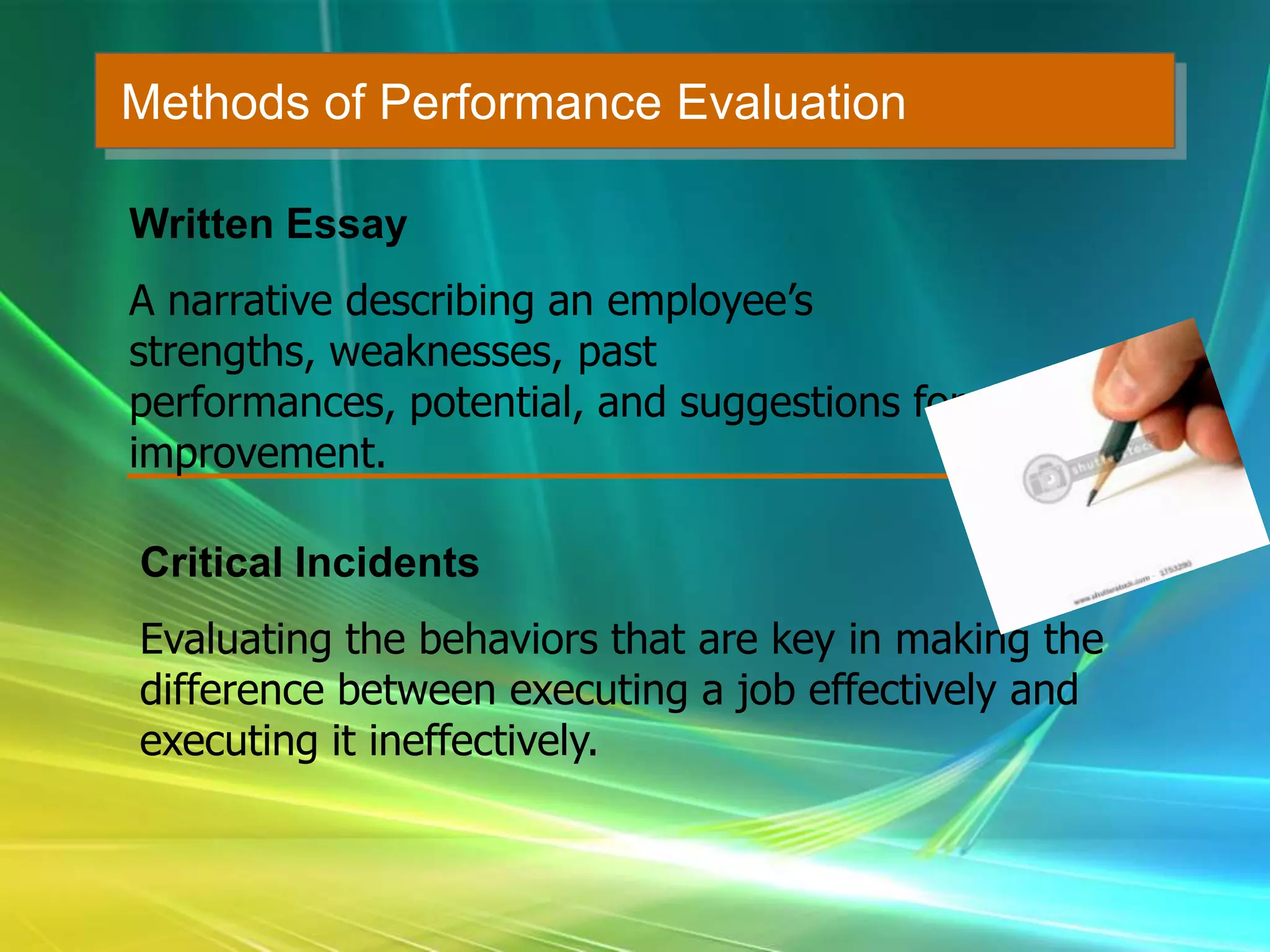 Methods of Performance Evaluation
Written Essay
A narrative describing an employee’s
strengths, weaknesses, past
performances, potential, and suggestions for
improvement.
Critical Incidents
Evaluating the behaviors that are key in making the
difference between executing a job effectively and
executing it ineffectively.
 