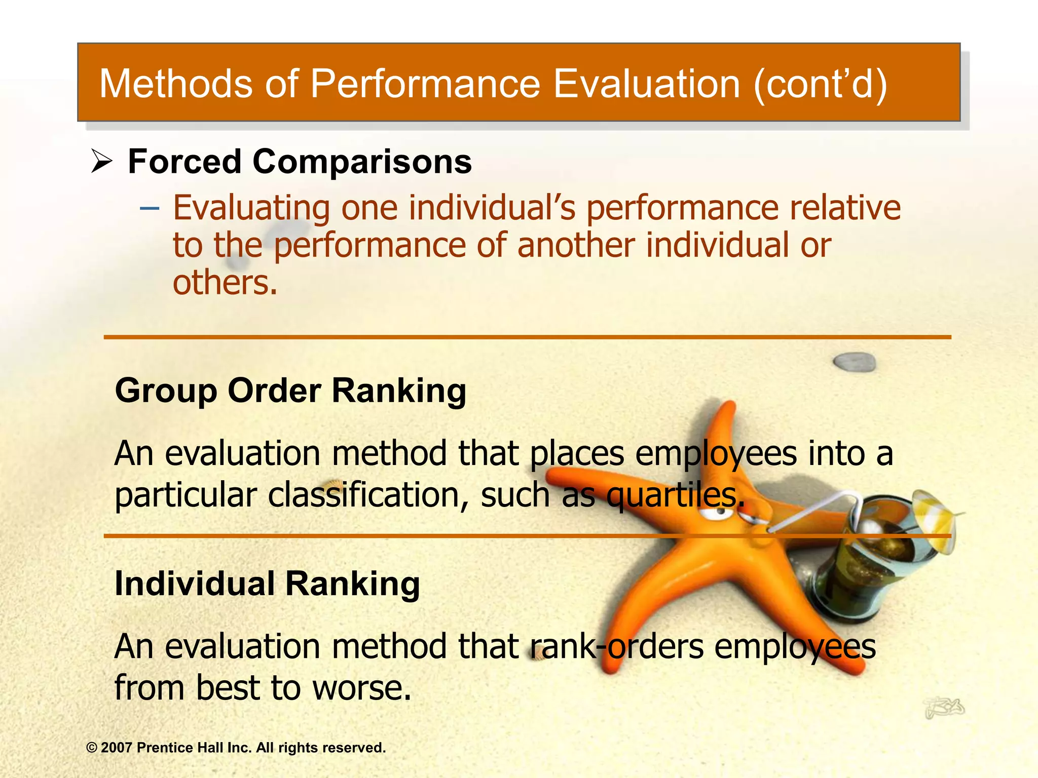 © 2007 Prentice Hall Inc. All rights reserved.
Methods of Performance Evaluation (cont’d)
 Forced Comparisons
– Evaluating one individual’s performance relative
to the performance of another individual or
others.
Group Order Ranking
An evaluation method that places employees into a
particular classification, such as quartiles.
Individual Ranking
An evaluation method that rank-orders employees
from best to worse.
 