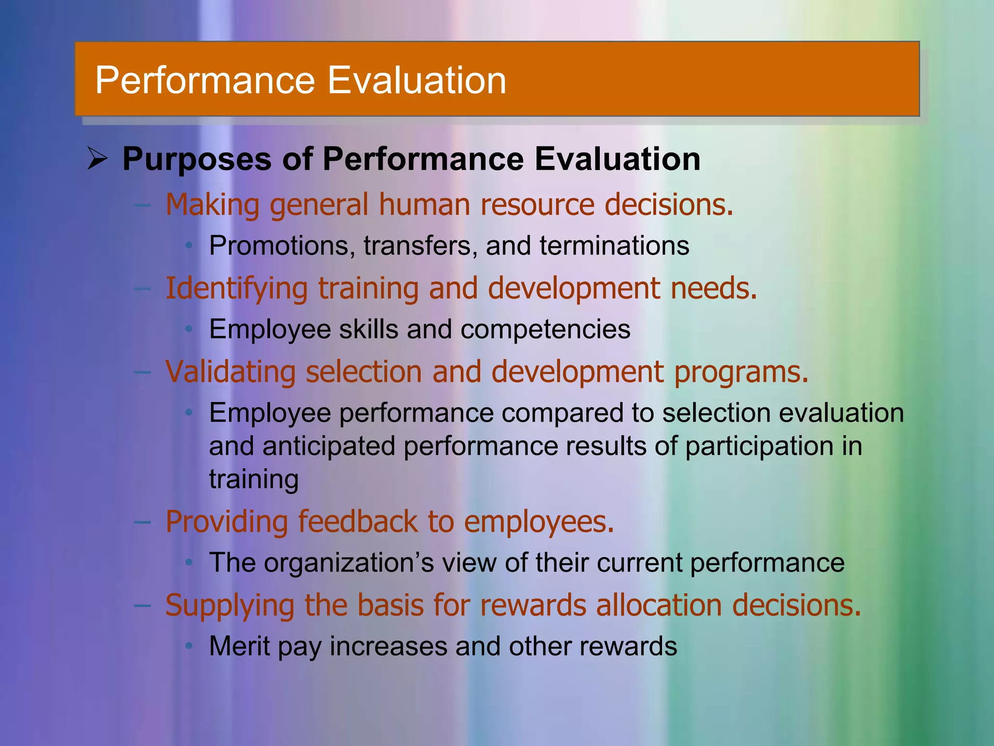 Performance Evaluation
 Purposes of Performance Evaluation
– Making general human resource decisions.
• Promotions, transfers, and terminations
– Identifying training and development needs.
• Employee skills and competencies
– Validating selection and development programs.
• Employee performance compared to selection evaluation
and anticipated performance results of participation in
training
– Providing feedback to employees.
• The organization’s view of their current performance
– Supplying the basis for rewards allocation decisions.
• Merit pay increases and other rewards
 