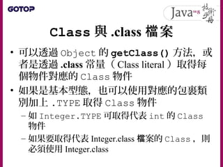 Class 與 .class 案檔
• 可以透過 Object 的 getClass() 方法，或
者是透過 .class 常量（ Class literal ）取得每
個物件對應的 Class 物件
• 如果是基本型態，也可以使用對應的包裹類
別加上 .TYPE 取得 Class 物件
– 如 Integer.TYPE 可取得代表 int 的 Class
物件
– 如果要取得代表 Integer.class 案的檔 Class ，則
必須使用 Integer.class
 