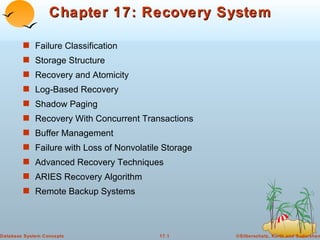 Chapter 17: Recovery System

        s Failure Classification
        s Storage Structure
        s Recovery and Atomicity
        s Log-Based Recovery
        s Shadow Paging
        s Recovery With Concurrent Transactions
        s Buffer Management
        s Failure with Loss of Nonvolatile Storage
        s Advanced Recovery Techniques
        s ARIES Recovery Algorithm
        s Remote Backup Systems




Database System Concepts                 17.1        ©Silberschatz, Korth and Sudarshan
 