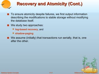 Recovery and Atomicity (Cont.) To ensure atomicity despite failures, we first output information describing the modifications to stable storage without modifying the database itself. We study two approaches: log-based recovery , and shadow-paging We assume (initially) that transactions run serially, that is, one after the other. 