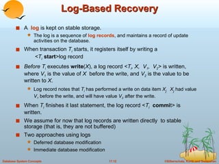 Log-Based Recovery A  log  is kept on stable storage.  The log is a sequence of  log records , and maintains a record of update activities on the database. When transaction  T i   starts, it registers itself by writing a    <T i   start >log record Before T i   executes  write ( X ), a log record  <T i , X,  V 1 ,  V 2 >   is written, where  V 1  is the value of  X   before the write, and   V 2   is the value to be written to  X . Log record notes that  T i  has performed a write on data item  X j  X j   had value  V 1   before the write, and will have value  V 2   after the write.  When  T i   finishes it last statement, the log record < T i   commi t> is written.  We assume for now that log records are written directly  to stable storage (that is, they are not buffered) Two approaches using logs Deferred database modification Immediate database modification 