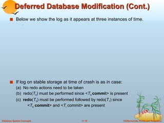 Deferred Database Modification (Cont.) Below we show the log as it appears at three instances of time. If log on stable storage at time of crash is as in case: (a)  No redo actions need to be taken (b)  redo( T 0 ) must be performed since < T 0  commi t> is present  (c)  redo ( T 0 ) must be performed followed by redo( T 1 ) since   < T 0   commit > and < T i  commit> are present 