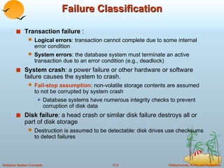 Failure Classification Transaction failure  : Logical errors : transaction cannot complete due to some internal error condition System errors : the database system must terminate an active transaction due to an error condition (e.g., deadlock) System crash : a power failure or other hardware or software failure causes the system to crash. Fail-stop assumption : non-volatile storage contents are assumed to not be corrupted by system crash Database systems have numerous integrity checks to prevent corruption of disk data  Disk failure : a head crash or similar disk failure destroys all or part of disk storage Destruction is assumed to be detectable: disk drives use checksums to detect failures 