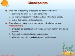 Checkpoints Problems in recovery procedure as discussed earlier : searching the entire log is time-consuming we might unnecessarily redo transactions which have already output their updates to the database. Streamline recovery procedure by periodically performing  checkpointing   Output all log records currently residing in main memory onto stable storage. Output all modified buffer blocks to the disk. Write a log record <  checkpoint > onto stable storage. 