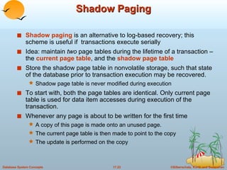 Shadow Paging Shadow paging  is an alternative to log-based recovery; this scheme is useful if  transactions execute serially Idea: maintain  two  page tables during the lifetime of a transaction –the  current page table , and the  shadow page table Store the shadow page table in nonvolatile storage, such that state of the database prior to transaction execution may be recovered.  Shadow page table is never modified during execution To start with, both the page tables are identical. Only current page table is used for data item accesses during execution of the transaction. Whenever any page is about to be written for the first time A copy of this page is made onto an unused page.  The current page table is then made to point to the copy The update is performed on the copy 