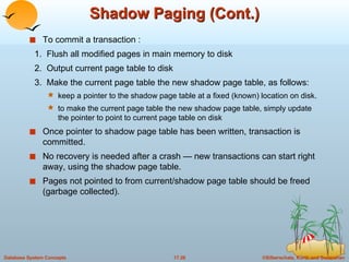 Shadow Paging (Cont.) To commit a transaction : 1.  Flush all modified pages in main memory to disk 2.  Output current page table to disk 3.  Make the current page table the new shadow page table, as follows: keep a pointer to the shadow page table at a fixed (known) location on disk. to make the current page table the new shadow page table, simply update the pointer to point to current page table on disk Once pointer to shadow page table has been written, transaction is committed. No recovery is needed after a crash — new transactions can start right away, using the shadow page table. Pages not pointed to from current/shadow page table should be freed (garbage collected). 