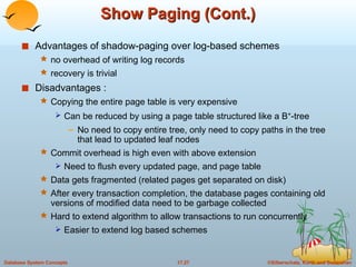 Show Paging (Cont.) Advantages of shadow-paging over log-based schemes no overhead of writing log records recovery is trivial Disadvantages : Copying the entire page table is very expensive Can be reduced by using a page table structured like a B + -tree No need to copy entire tree, only need to copy paths in the tree that lead to updated leaf nodes Commit overhead is high even with above extension Need to flush every updated page, and page table Data gets fragmented (related pages get separated on disk) After every transaction completion, the database pages containing old versions of modified data need to be garbage collected  Hard to extend algorithm to allow transactions to run concurrently Easier to extend log based schemes 