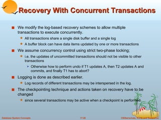 Recovery With Concurrent Transactions We modify the log-based recovery schemes to allow multiple transactions to execute concurrently. All transactions share a single disk buffer and a single log A buffer block can have data items updated by one or more transactions We assume concurrency control using strict two-phase locking; i.e. the updates of uncommitted transactions should not be visible to other transactions Otherwise how to perform undo if T1 updates A, then T2 updates A and commits, and finally T1 has to abort? Logging is done as described earlier.  Log records of different transactions may be interspersed in the log. The checkpointing technique and actions taken on recovery have to be changed since several transactions may be active when a checkpoint is performed. 